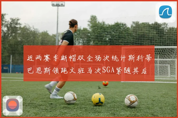 近两赛季断帽双全场次统计斯科蒂巴恩斯领跑文班马次SGA紧随其后