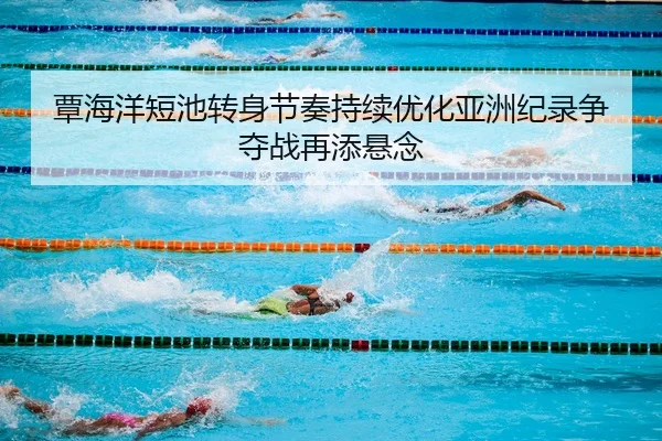 覃海洋短池转身节奏持续优化亚洲纪录争夺战再添悬念